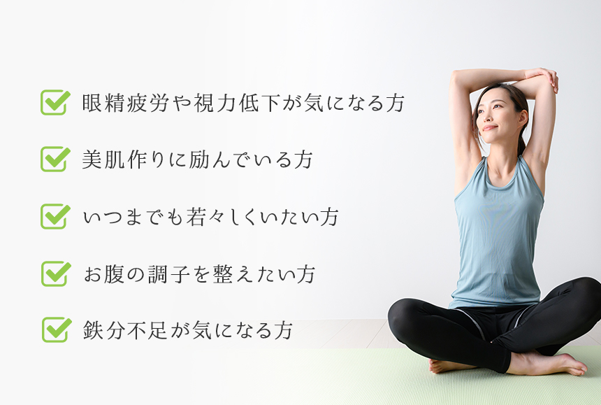 眼精疲労や視力低下が気になる方 美肌作りに励んでいる方 いつまでも若々しくいたい方 お腹の調子を整えたい方 鉄分不足が気になる方